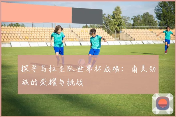 探寻乌拉圭队世界杯成绩:南美劲旅的荣耀与挑战