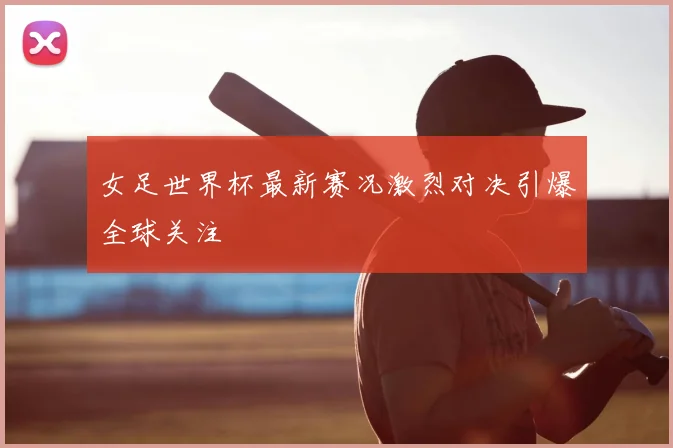 女足世界杯最新赛况激烈对决引爆全球关注