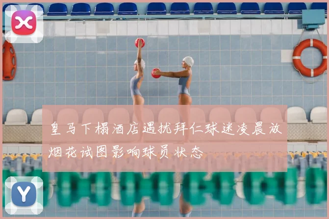皇马下榻酒店遇扰拜仁球迷凌晨放烟花试图影响球员状态
